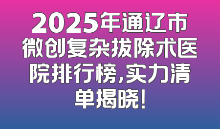 2025年通辽市微创复杂拔除术医院排行榜，实力清单揭晓！