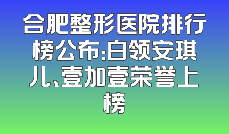 合肥整形医院排行榜公布：白领安琪儿、壹加壹荣誉上榜