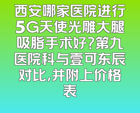 西安哪家医院进行5G天使光雕大腿吸脂手术好？第九医院科与壹可东辰对比，并附上价格表