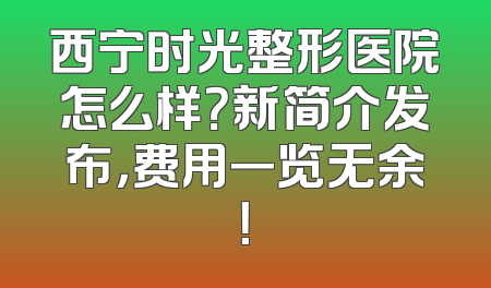 西宁时光整形医院怎么样？新简介发布，费用一览无余！