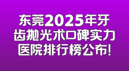 东莞2025年牙齿抛光术口碑实力医院排行榜公布！