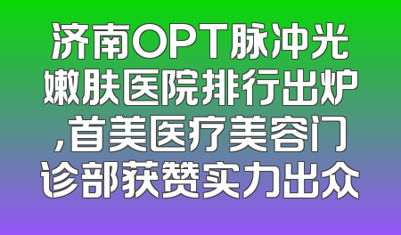 济南OPT脉冲光嫩肤医院排行出炉，首美医疗美容门诊部获赞实力出众