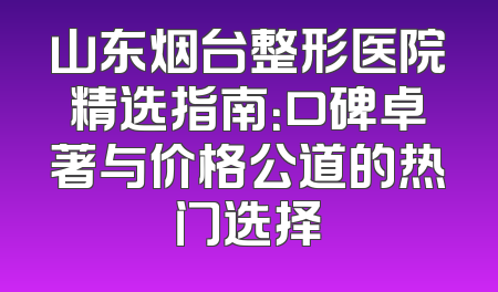 山东烟台整形医院精选指南：口碑卓著与价格公道的热门选择