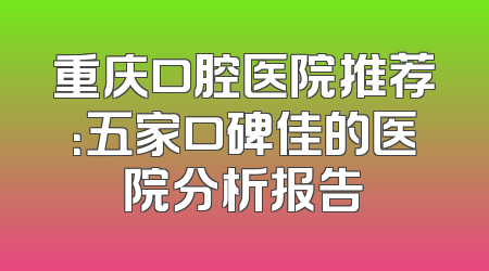 重庆口腔医院推荐：五家口碑佳的医院分析报告
