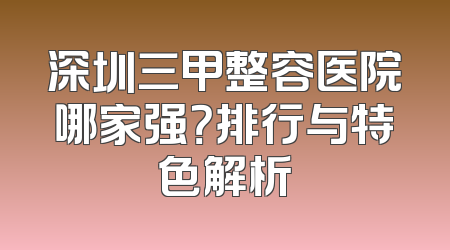 深圳三甲整容医院哪家强？排行与特色解析