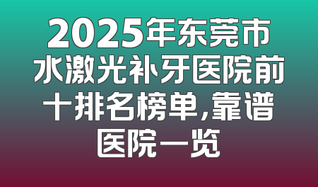 2025年东莞市水激光补牙医院前十排名榜单，靠谱医院一览