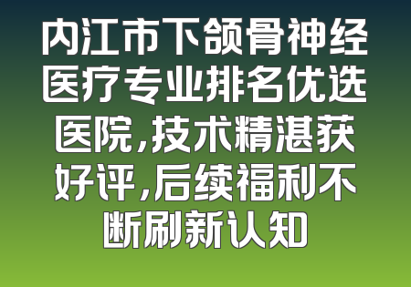 内江市下颌骨神经医疗专业排名优选医院，技术精湛获好评，后续福利不断刷新认知