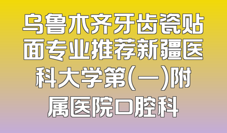 乌鲁木齐牙齿瓷贴面专业推荐新疆医科大学第（一）附属医院口腔科