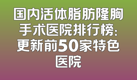 国内活体脂肪隆胸手术医院排行榜：更新前50家特色医院