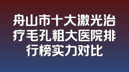 舟山市十大激光治疗毛孔粗大医院排行榜实力对比