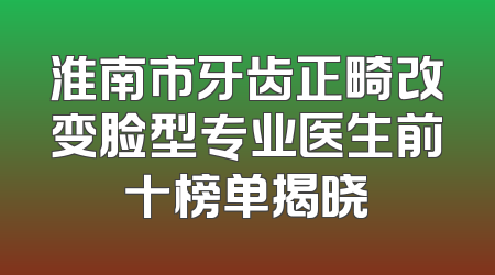淮南市牙齿正畸改变脸型专业医生前十榜单揭晓