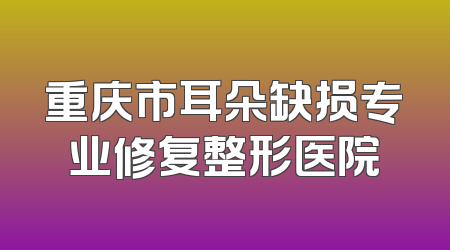 重庆市耳朵缺损专业修复整形医院