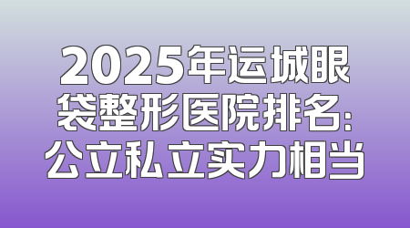 2025年运城眼袋整形医院排名：公立私立实力相当