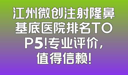 江州微创注射隆鼻基底医院排名TOP5！专业评价，值得信赖！