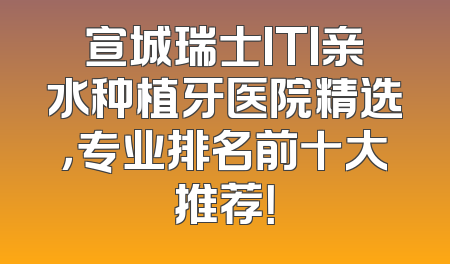 宣城瑞士ITI亲水种植牙医院精选，专业排名前十大推荐！