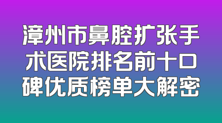 漳州市鼻腔扩张手术医院排名前十口碑优质榜单大解密