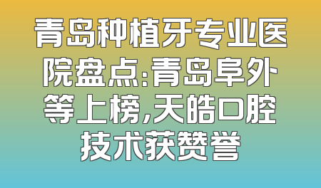 青岛种植牙专业医院盘点：青岛阜外等上榜，天皓口腔技术获赞誉