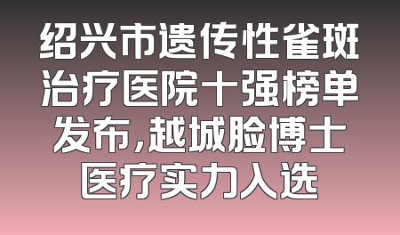 绍兴市遗传性雀斑治疗医院十强榜单发布，越城脸博士医疗实力入选