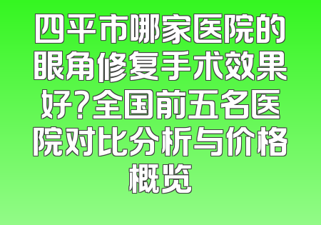 四平市哪家医院的眼角修复手术效果好？全国前五名医院对比分析与价格概览