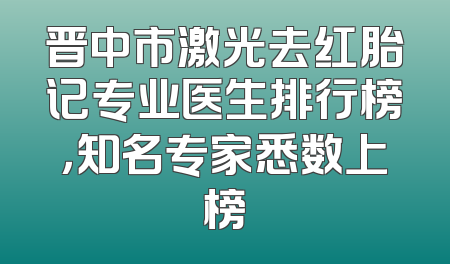晋中市激光去红胎记专业医生排行榜，知名专家悉数上榜