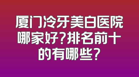 厦门冷牙美白医院哪家好？排名前十的有哪些？