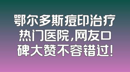 鄂尔多斯痘印治疗热门医院，网友口碑大赞不容错过！