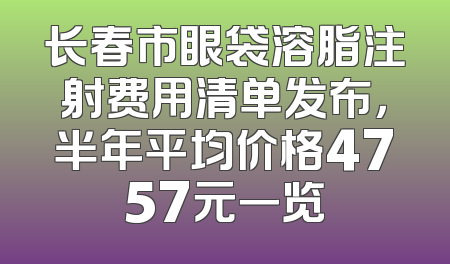 长春市眼袋溶脂注射费用清单发布，半年平均价格4757元一览