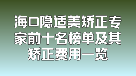 海口隐适美矫正专家前十名榜单及其矫正费用一览