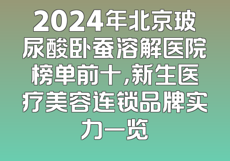 2024年北京玻尿酸卧蚕溶解医院榜单前十，新生医疗美容连锁品牌实力一览