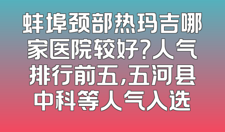 蚌埠颈部热玛吉哪家医院较好？人气排行前五，五河县中科等人气入选