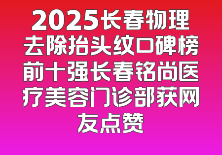 2025长春物理去除抬头纹口碑榜前十强长春铭尚医疗美容门诊部获网友点赞