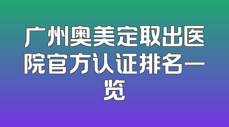 广州奥美定取出医院官方认证排名一览