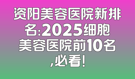 资阳美容医院新排名：2025细胞美容医院前10名，必看！