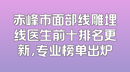 赤峰市面部线雕埋线医生前十排名更新，专业榜单出炉