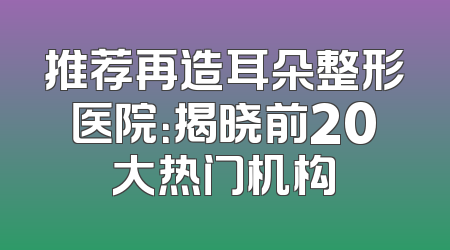 推荐再造耳朵整形医院：揭晓前20大热门机构