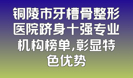 铜陵市牙槽骨整形医院跻身十强专业机构榜单，彰显特色优势
