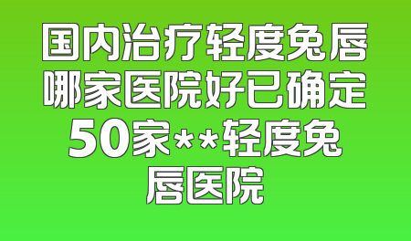 国内治疗轻度兔唇哪家医院好已确定50家**轻度兔唇医院