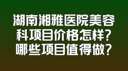 湖南湘雅医院美容科项目价格怎样？哪些项目值得做？