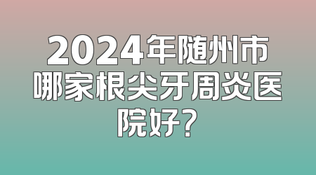 2024年随州市哪家根尖牙周炎医院好？