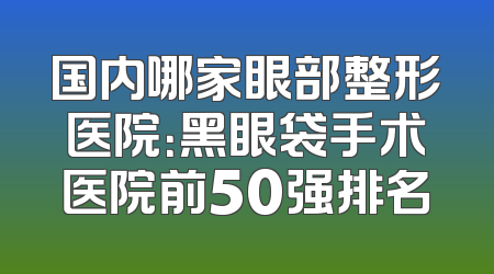 国内哪家眼部整形医院：黑眼袋手术医院前50强排名