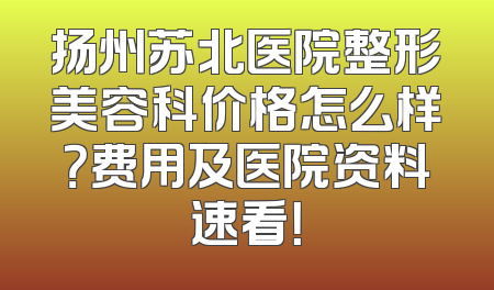 扬州苏北医院整形美容科价格怎么样？费用及医院资料速看！