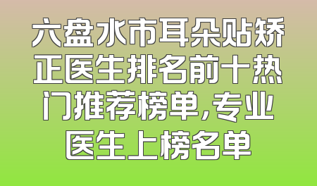 六盘水市耳朵贴矫正医生排名前十热门推荐榜单，专业医生上榜名单