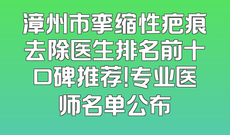 漳州市挛缩性疤痕去除医生排名前十口碑推荐！专业医师名单公布