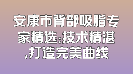 安康市背部吸脂专家精选：技术精湛，打造完美曲线