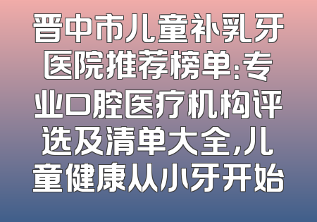 晋中市儿童补乳牙医院推荐榜单：专业口腔医疗机构评选及清单大全，儿童健康从小牙开始