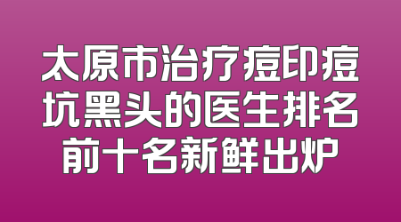太原市治疗痘印痘坑黑头的医生排名前十名新鲜出炉