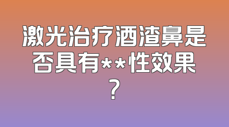 激光治疗酒渣鼻是否具有**性效果？