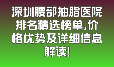 深圳腰部抽脂医院排名精选榜单，价格优势及详细信息解读！