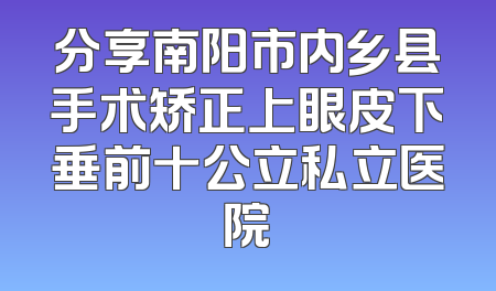 分享南阳市内乡县手术矫正上眼皮下垂前十公立私立医院