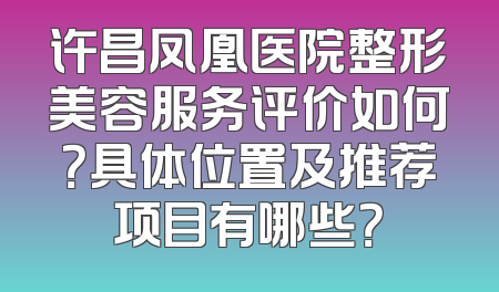 许昌凤凰医院整形美容服务评价如何？具体位置及推荐项目有哪些？